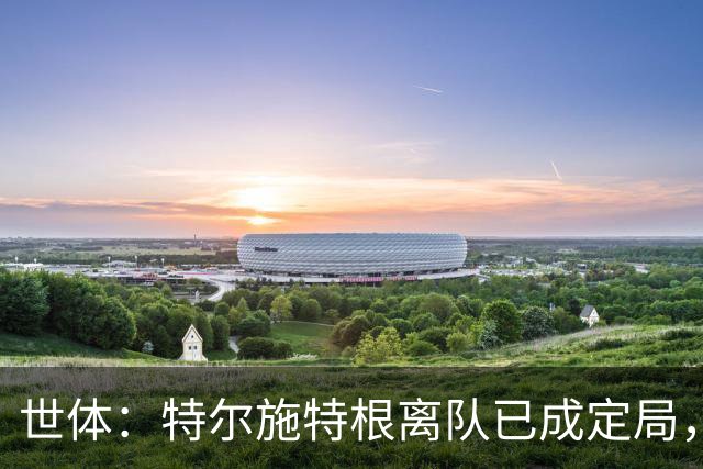 世体：特尔施特根离队已成定局，周四缺席训练是因避免受伤