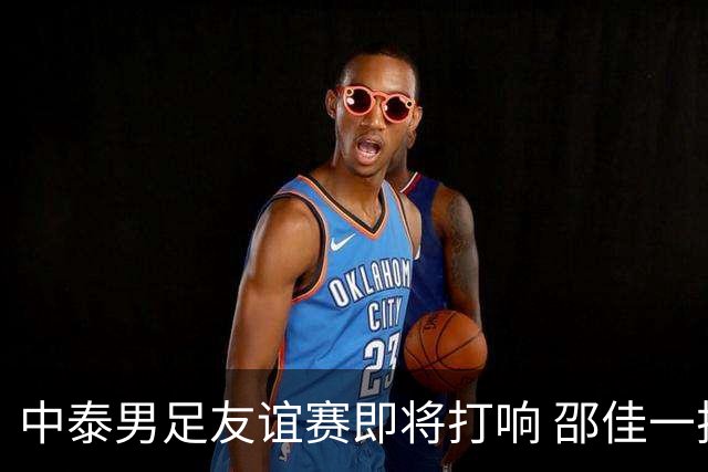 中泰男足友谊赛即将打响 邵佳一挂帅国足主场首秀全力争胜