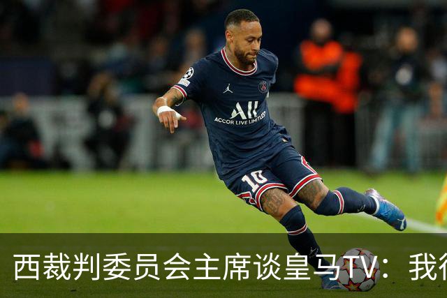 西裁判委员会主席谈皇马TV：我很乐观，我们需要整个足球界的支持