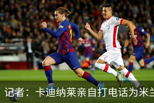 记者：卡迪纳莱亲自打电话为米兰买来希拉，他现在冲在谈判最前线