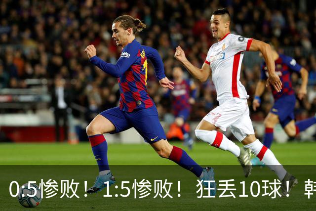 0:5惨败！1:5惨败！狂丢10球！韩国男足被暴揍，太极虎沦为纸老虎